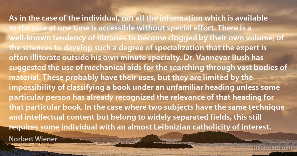 As in the case of the individual, not all the information which is available to the race at one time is accessible without special effort. There is a well-known tendency of libraries to become clogged by their own volume; of the sciences to develop such a degree of specialization that the expert is often illiterate outside his own minute specialty. Dr. Vannevar Bush has suggested the use of mechanical aids for the searching through vast bodies of material. These probably have their uses, but they are limited by the impossibility of classifying a book under an unfamiliar heading unless some particular person has already recognized the relevance of that heading for that particular book. In the case where two subjects have the same technique and intellectual content but belong to widely separated fields, this still requires some individual with an almost Leibnizian catholicity of interest. (Norbert Wiener)