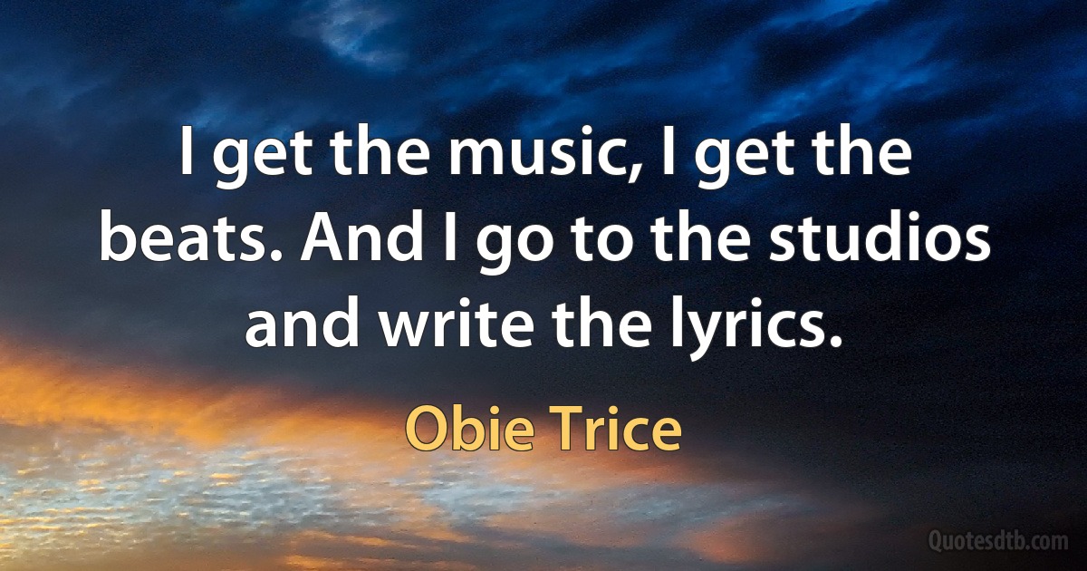 I get the music, I get the beats. And I go to the studios and write the lyrics. (Obie Trice)