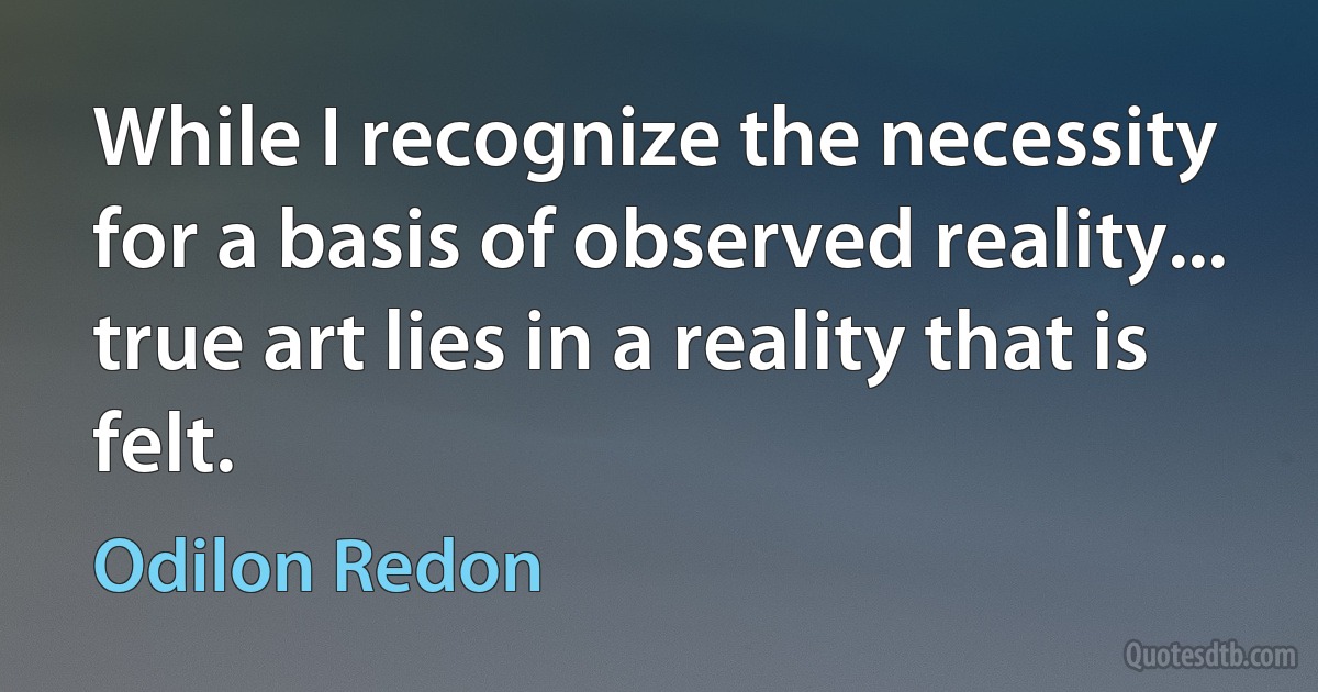 While I recognize the necessity for a basis of observed reality... true art lies in a reality that is felt. (Odilon Redon)