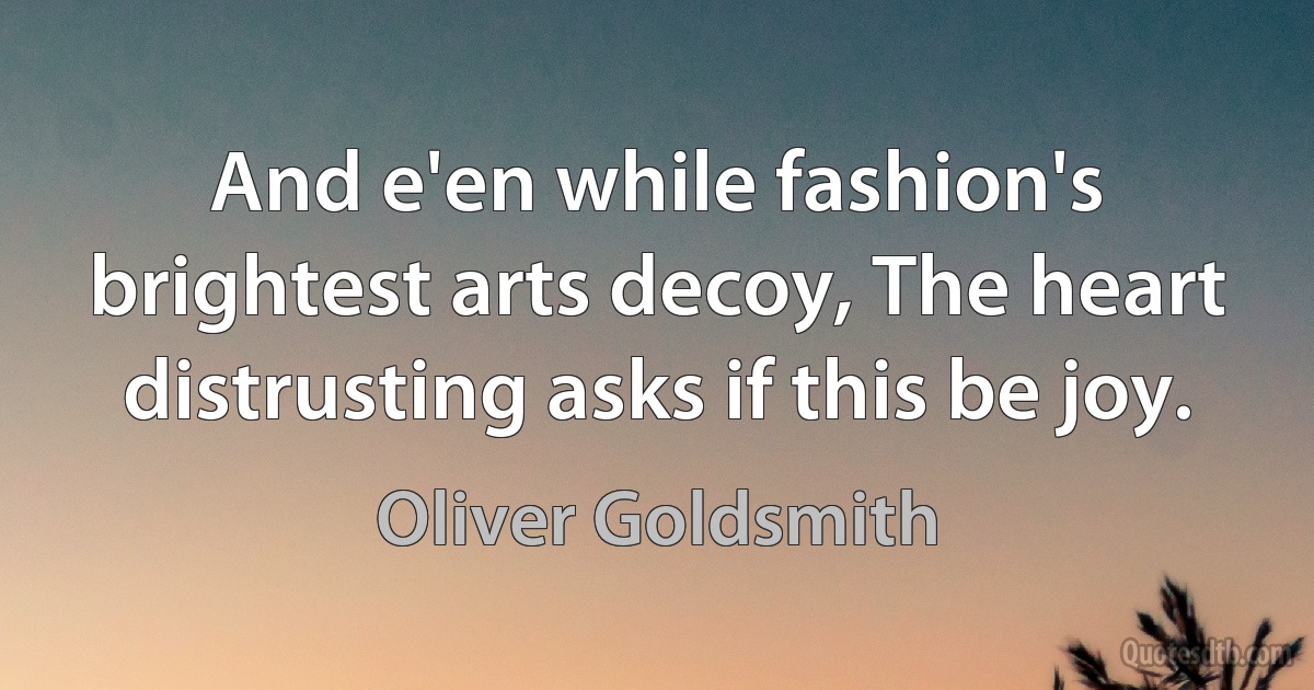 And e'en while fashion's brightest arts decoy, The heart distrusting asks if this be joy. (Oliver Goldsmith)