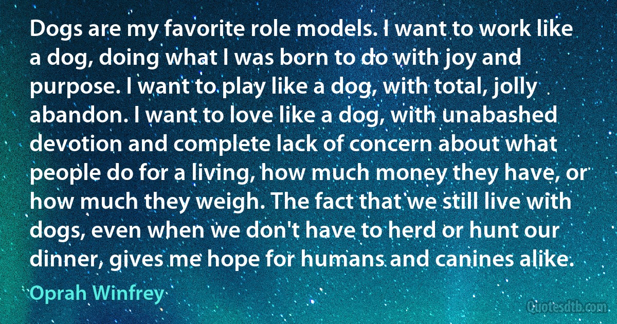 Dogs are my favorite role models. I want to work like a dog, doing what I was born to do with joy and purpose. I want to play like a dog, with total, jolly abandon. I want to love like a dog, with unabashed devotion and complete lack of concern about what people do for a living, how much money they have, or how much they weigh. The fact that we still live with dogs, even when we don't have to herd or hunt our dinner, gives me hope for humans and canines alike. (Oprah Winfrey)