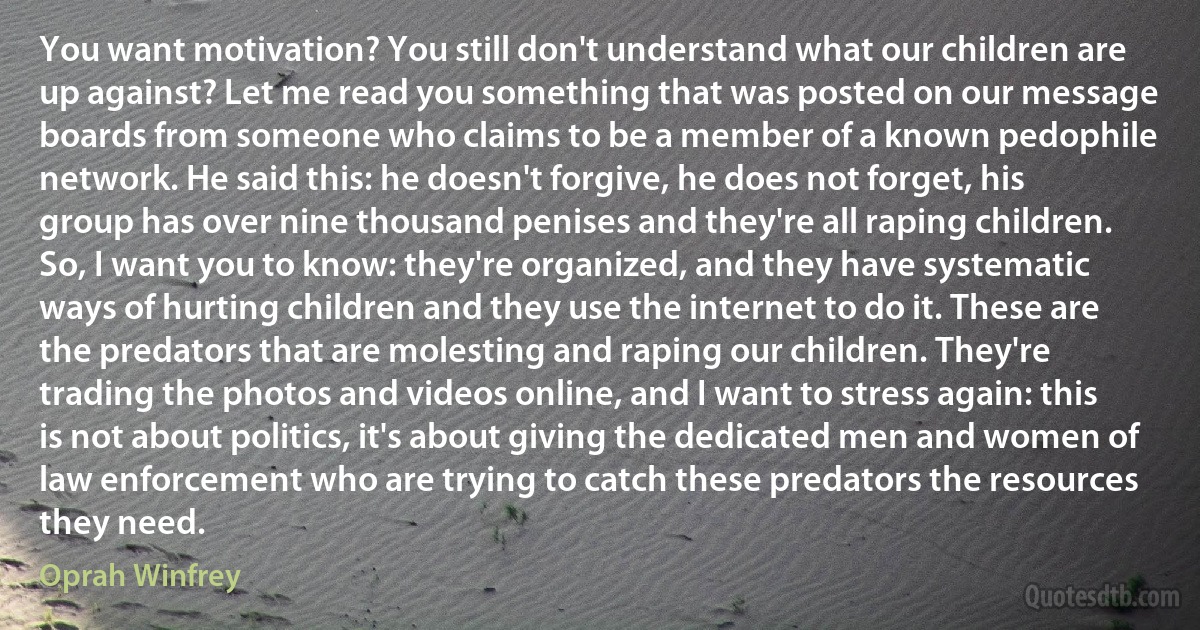 You want motivation? You still don't understand what our children are up against? Let me read you something that was posted on our message boards from someone who claims to be a member of a known pedophile network. He said this: he doesn't forgive, he does not forget, his group has over nine thousand penises and they're all raping children. So, I want you to know: they're organized, and they have systematic ways of hurting children and they use the internet to do it. These are the predators that are molesting and raping our children. They're trading the photos and videos online, and I want to stress again: this is not about politics, it's about giving the dedicated men and women of law enforcement who are trying to catch these predators the resources they need. (Oprah Winfrey)