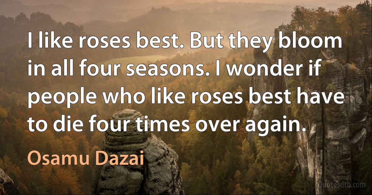 I like roses best. But they bloom in all four seasons. I wonder if people who like roses best have to die four times over again. (Osamu Dazai)