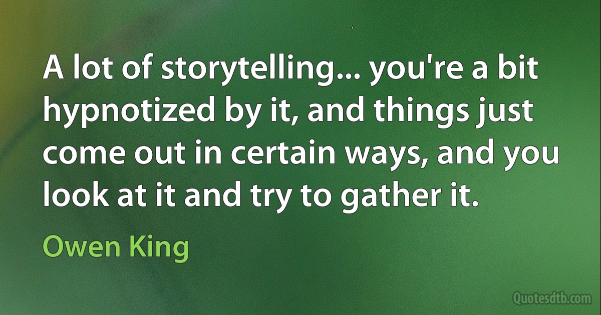 A lot of storytelling... you're a bit hypnotized by it, and things just come out in certain ways, and you look at it and try to gather it. (Owen King)