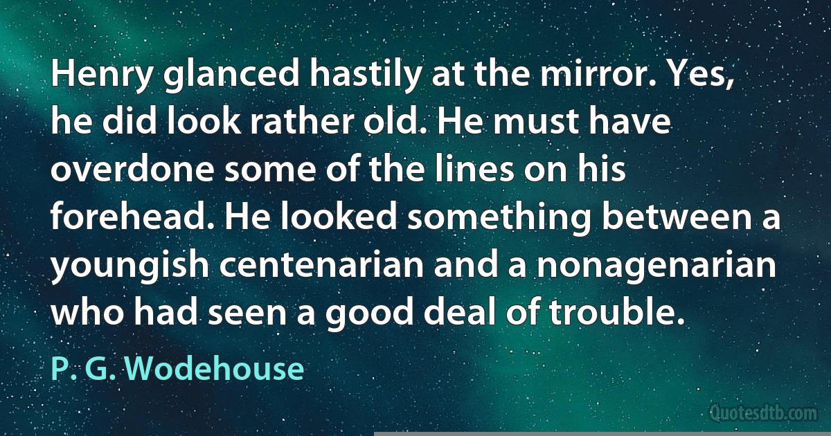 Henry glanced hastily at the mirror. Yes, he did look rather old. He must have overdone some of the lines on his forehead. He looked something between a youngish centenarian and a nonagenarian who had seen a good deal of trouble. (P. G. Wodehouse)