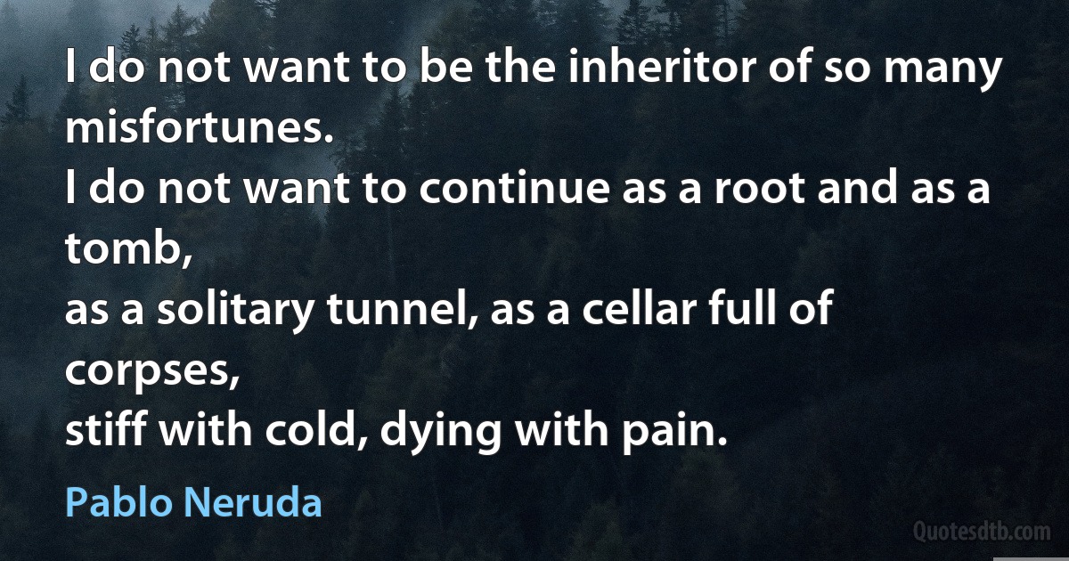 I do not want to be the inheritor of so many misfortunes.
I do not want to continue as a root and as a tomb,
as a solitary tunnel, as a cellar full of corpses,
stiff with cold, dying with pain. (Pablo Neruda)