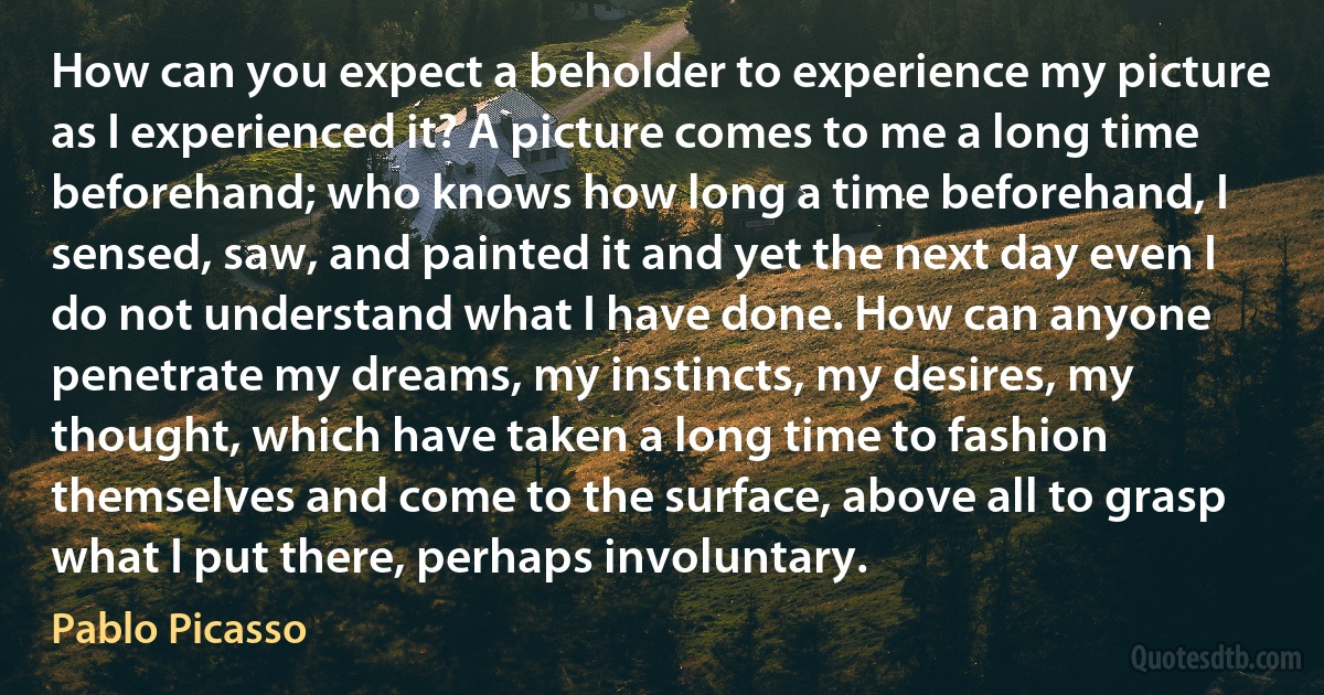 How can you expect a beholder to experience my picture as I experienced it? A picture comes to me a long time beforehand; who knows how long a time beforehand, I sensed, saw, and painted it and yet the next day even I do not understand what I have done. How can anyone penetrate my dreams, my instincts, my desires, my thought, which have taken a long time to fashion themselves and come to the surface, above all to grasp what I put there, perhaps involuntary. (Pablo Picasso)