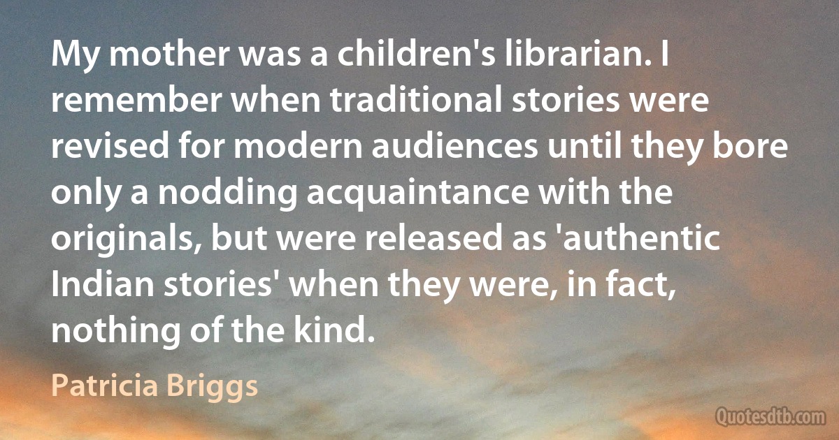 My mother was a children's librarian. I remember when traditional stories were revised for modern audiences until they bore only a nodding acquaintance with the originals, but were released as 'authentic Indian stories' when they were, in fact, nothing of the kind. (Patricia Briggs)