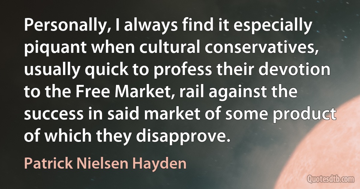 Personally, I always find it especially piquant when cultural conservatives, usually quick to profess their devotion to the Free Market, rail against the success in said market of some product of which they disapprove. (Patrick Nielsen Hayden)