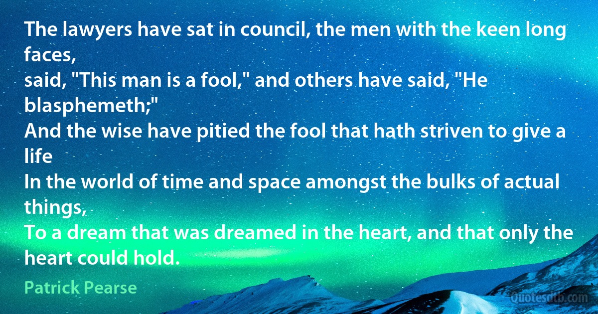 The lawyers have sat in council, the men with the keen long faces,
said, "This man is a fool," and others have said, "He blasphemeth;"
And the wise have pitied the fool that hath striven to give a life
In the world of time and space amongst the bulks of actual things,
To a dream that was dreamed in the heart, and that only the heart could hold. (Patrick Pearse)