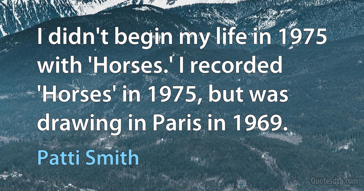 I didn't begin my life in 1975 with 'Horses.' I recorded 'Horses' in 1975, but was drawing in Paris in 1969. (Patti Smith)