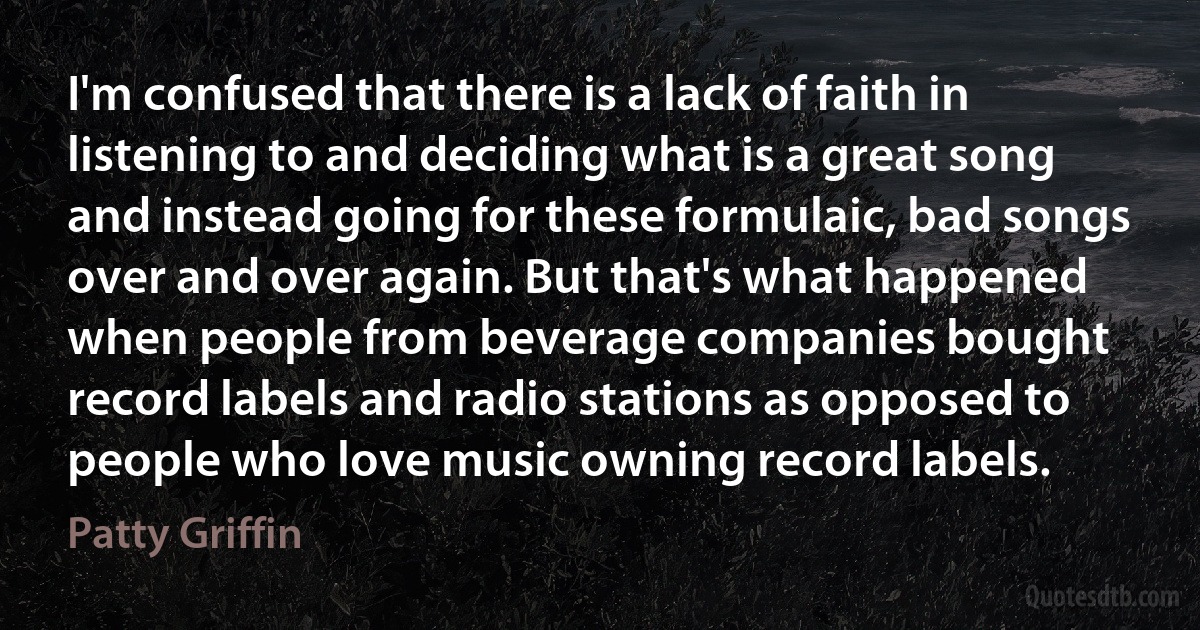 I'm confused that there is a lack of faith in listening to and deciding what is a great song and instead going for these formulaic, bad songs over and over again. But that's what happened when people from beverage companies bought record labels and radio stations as opposed to people who love music owning record labels. (Patty Griffin)