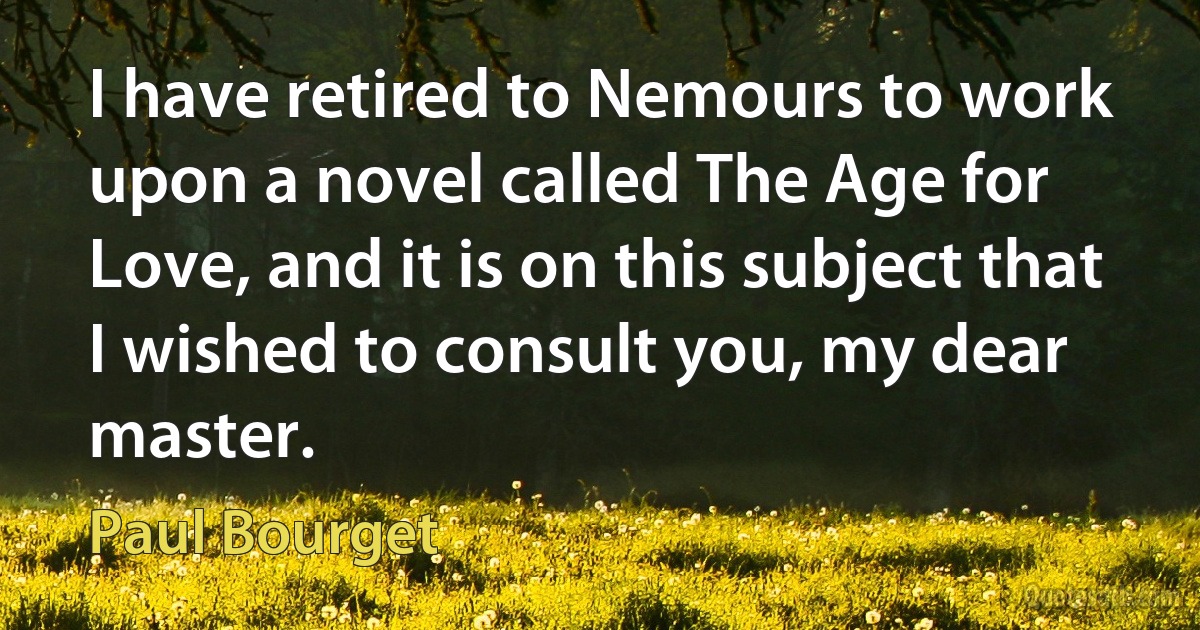 I have retired to Nemours to work upon a novel called The Age for Love, and it is on this subject that I wished to consult you, my dear master. (Paul Bourget)