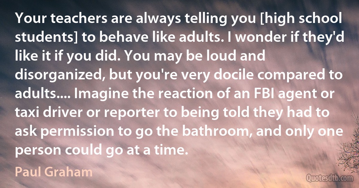 Your teachers are always telling you [high school students] to behave like adults. I wonder if they'd like it if you did. You may be loud and disorganized, but you're very docile compared to adults.... Imagine the reaction of an FBI agent or taxi driver or reporter to being told they had to ask permission to go the bathroom, and only one person could go at a time. (Paul Graham)