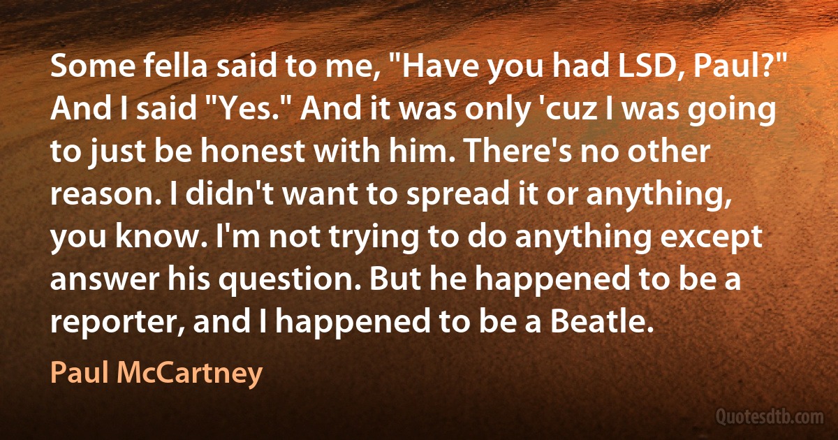 Some fella said to me, "Have you had LSD, Paul?" And I said "Yes." And it was only 'cuz I was going to just be honest with him. There's no other reason. I didn't want to spread it or anything, you know. I'm not trying to do anything except answer his question. But he happened to be a reporter, and I happened to be a Beatle. (Paul McCartney)