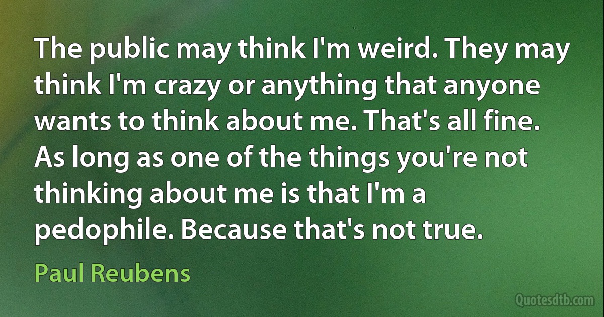 The public may think I'm weird. They may think I'm crazy or anything that anyone wants to think about me. That's all fine. As long as one of the things you're not thinking about me is that I'm a pedophile. Because that's not true. (Paul Reubens)