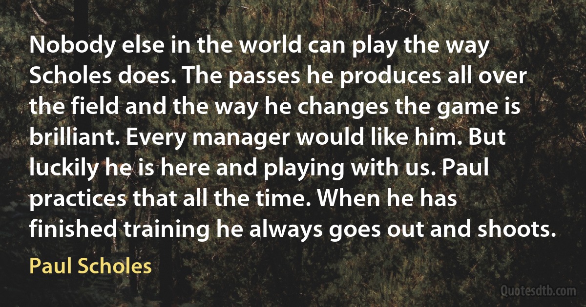 Nobody else in the world can play the way Scholes does. The passes he produces all over the field and the way he changes the game is brilliant. Every manager would like him. But luckily he is here and playing with us. Paul practices that all the time. When he has finished training he always goes out and shoots. (Paul Scholes)