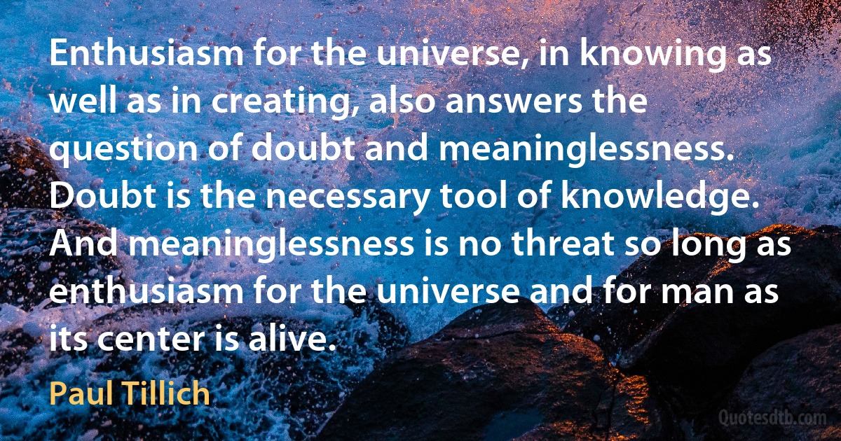 Enthusiasm for the universe, in knowing as well as in creating, also answers the question of doubt and meaninglessness. Doubt is the necessary tool of knowledge. And meaninglessness is no threat so long as enthusiasm for the universe and for man as its center is alive. (Paul Tillich)