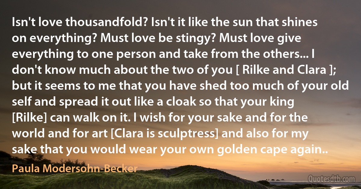 Isn't love thousandfold? Isn't it like the sun that shines on everything? Must love be stingy? Must love give everything to one person and take from the others... I don't know much about the two of you [ Rilke and Clara ]; but it seems to me that you have shed too much of your old self and spread it out like a cloak so that your king [Rilke] can walk on it. I wish for your sake and for the world and for art [Clara is sculptress] and also for my sake that you would wear your own golden cape again.. (Paula Modersohn-Becker)