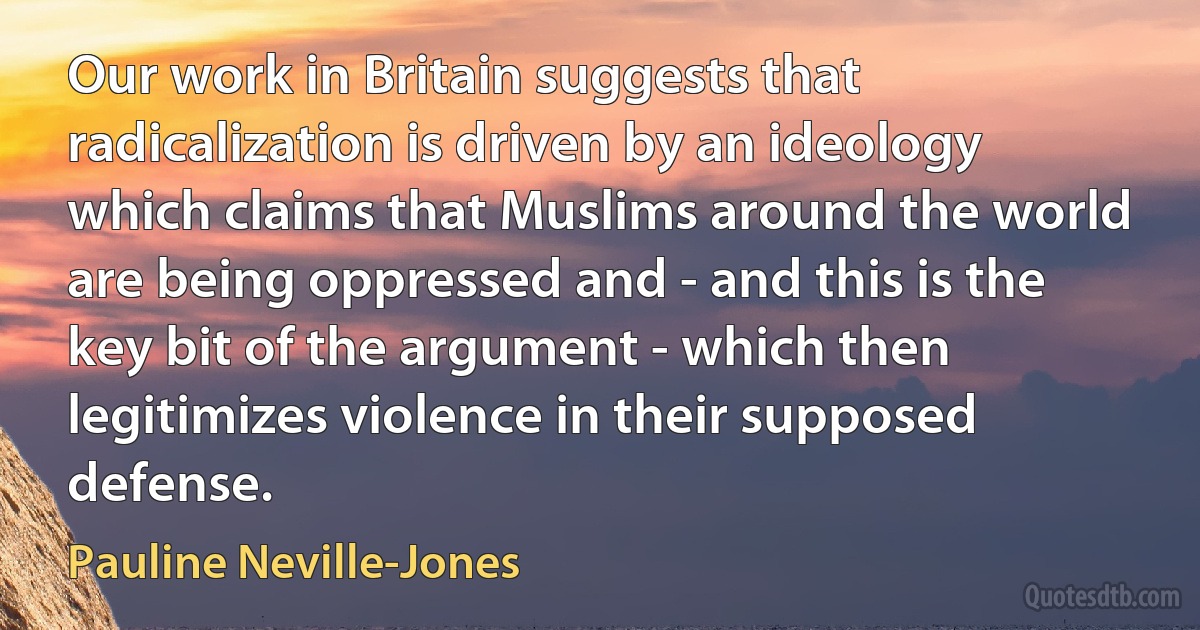 Our work in Britain suggests that radicalization is driven by an ideology which claims that Muslims around the world are being oppressed and - and this is the key bit of the argument - which then legitimizes violence in their supposed defense. (Pauline Neville-Jones)