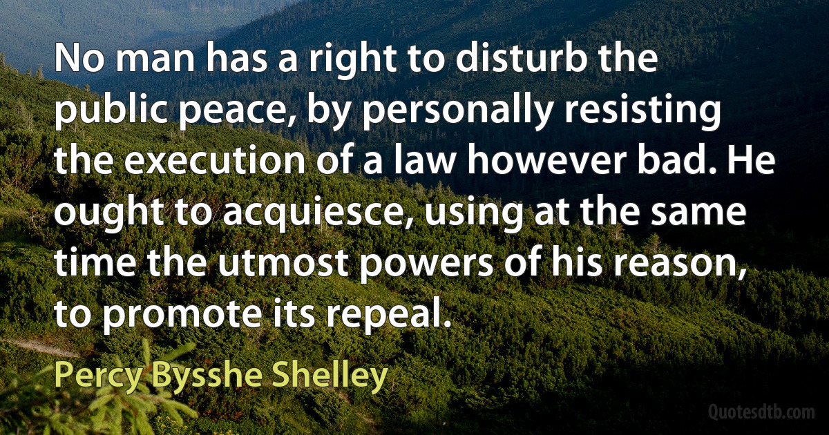 No man has a right to disturb the public peace, by personally resisting the execution of a law however bad. He ought to acquiesce, using at the same time the utmost powers of his reason, to promote its repeal. (Percy Bysshe Shelley)