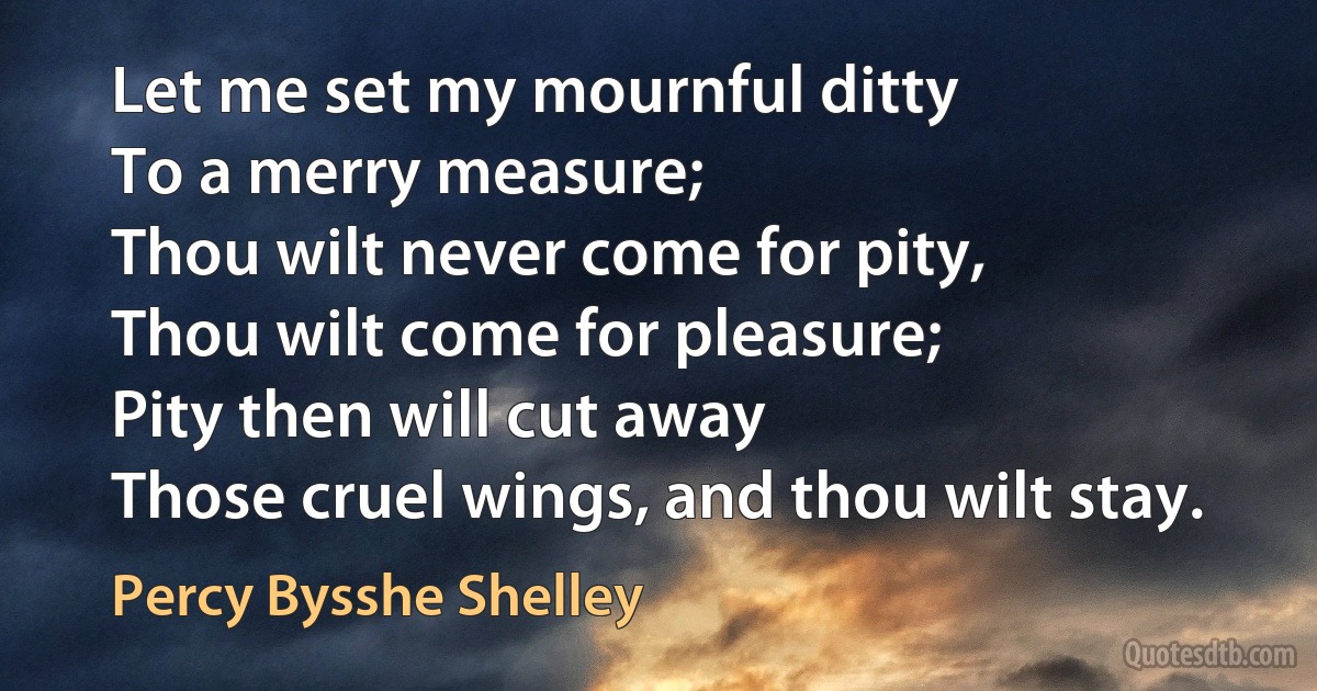 Let me set my mournful ditty
To a merry measure;
Thou wilt never come for pity,
Thou wilt come for pleasure;
Pity then will cut away
Those cruel wings, and thou wilt stay. (Percy Bysshe Shelley)