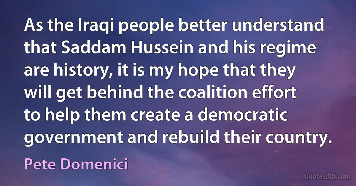 As the Iraqi people better understand that Saddam Hussein and his regime are history, it is my hope that they will get behind the coalition effort to help them create a democratic government and rebuild their country. (Pete Domenici)