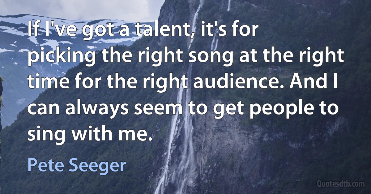 If I've got a talent, it's for picking the right song at the right time for the right audience. And I can always seem to get people to sing with me. (Pete Seeger)