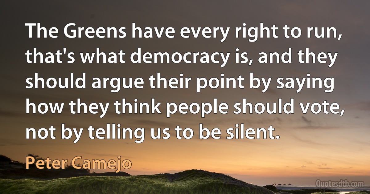 The Greens have every right to run, that's what democracy is, and they should argue their point by saying how they think people should vote, not by telling us to be silent. (Peter Camejo)