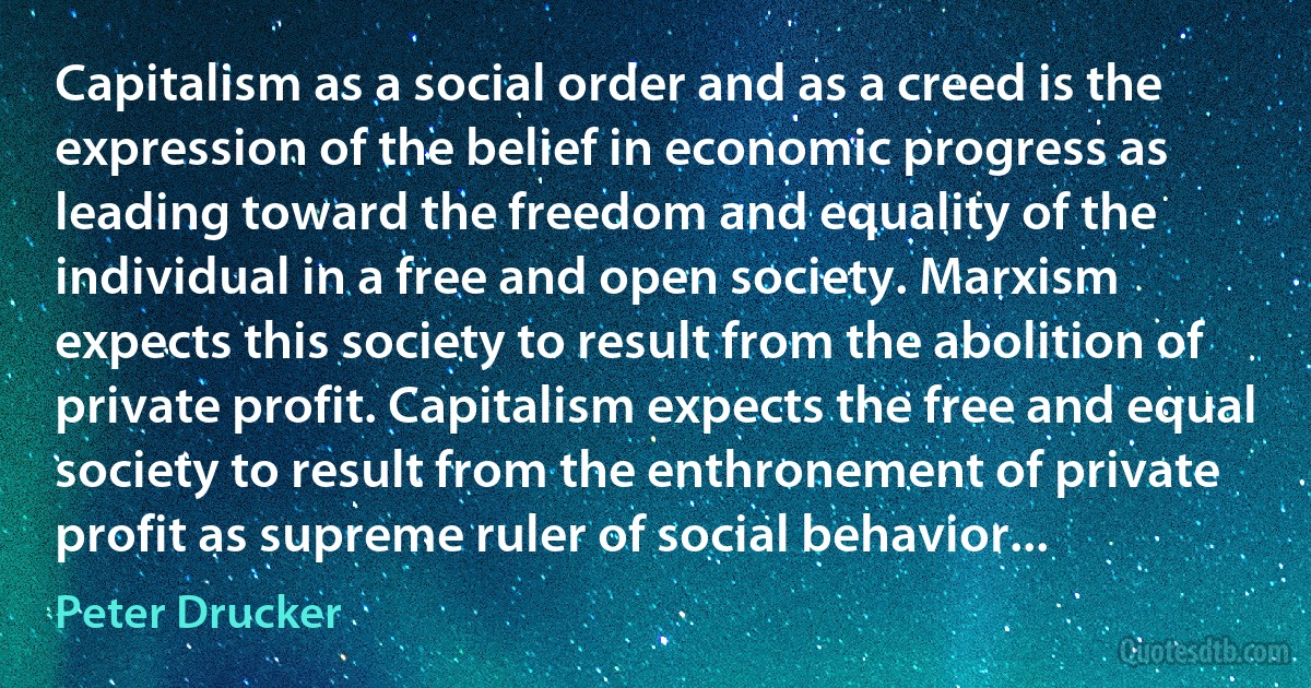 Capitalism as a social order and as a creed is the expression of the belief in economic progress as leading toward the freedom and equality of the individual in a free and open society. Marxism expects this society to result from the abolition of private profit. Capitalism expects the free and equal society to result from the enthronement of private profit as supreme ruler of social behavior... (Peter Drucker)