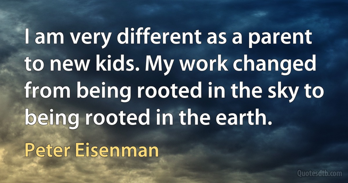 I am very different as a parent to new kids. My work changed from being rooted in the sky to being rooted in the earth. (Peter Eisenman)