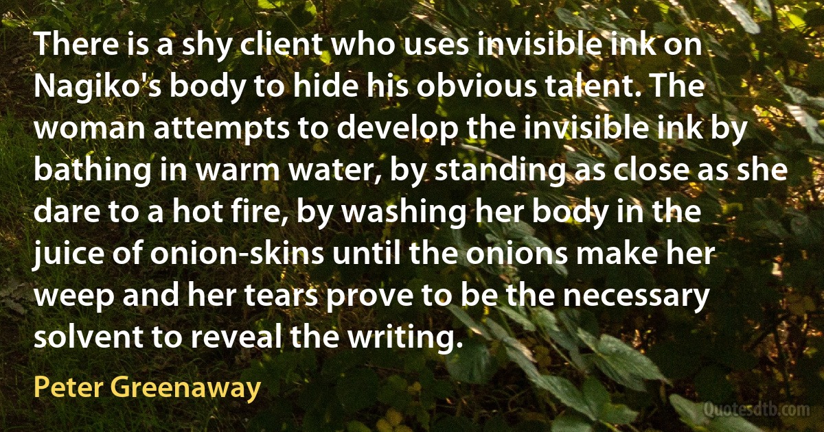 There is a shy client who uses invisible ink on Nagiko's body to hide his obvious talent. The woman attempts to develop the invisible ink by bathing in warm water, by standing as close as she dare to a hot fire, by washing her body in the juice of onion-skins until the onions make her weep and her tears prove to be the necessary solvent to reveal the writing. (Peter Greenaway)