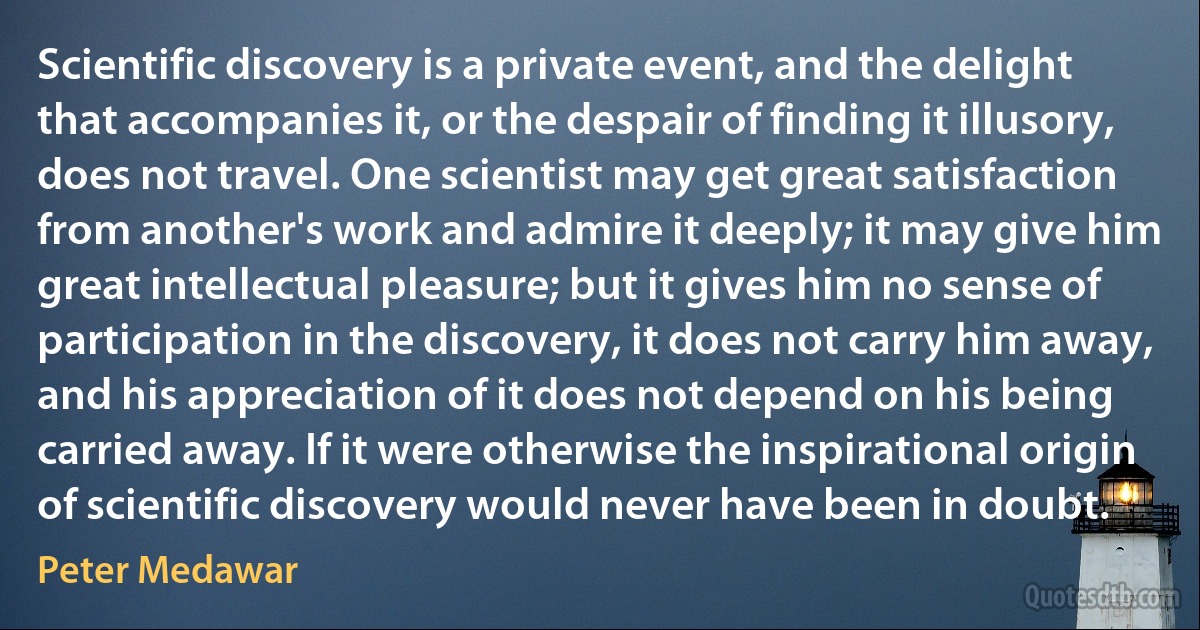 Scientific discovery is a private event, and the delight that accompanies it, or the despair of finding it illusory, does not travel. One scientist may get great satisfaction from another's work and admire it deeply; it may give him great intellectual pleasure; but it gives him no sense of participation in the discovery, it does not carry him away, and his appreciation of it does not depend on his being carried away. If it were otherwise the inspirational origin of scientific discovery would never have been in doubt. (Peter Medawar)