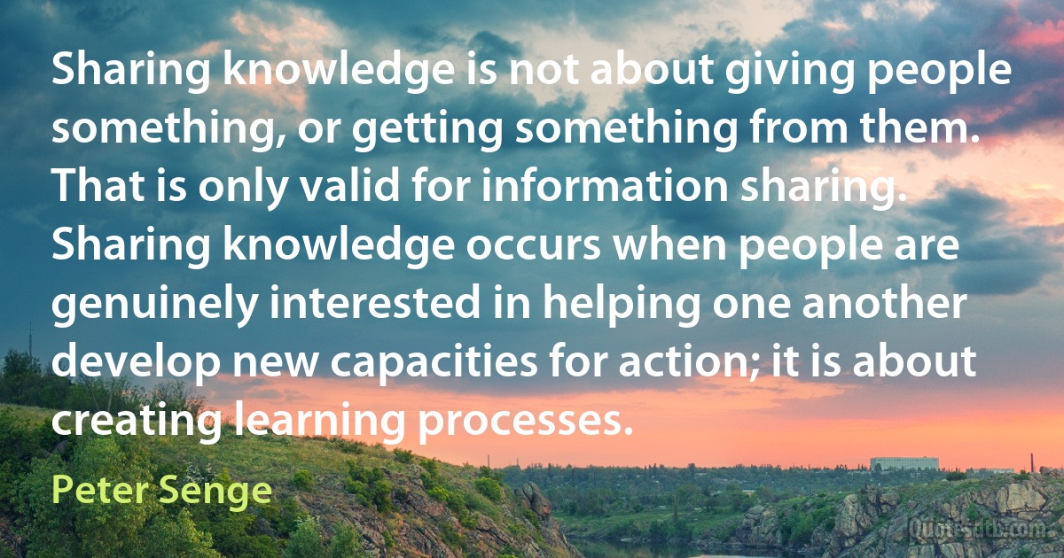 Sharing knowledge is not about giving people something, or getting something from them. That is only valid for information sharing. Sharing knowledge occurs when people are genuinely interested in helping one another develop new capacities for action; it is about creating learning processes. (Peter Senge)