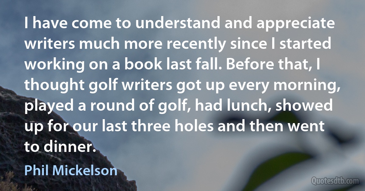 I have come to understand and appreciate writers much more recently since I started working on a book last fall. Before that, I thought golf writers got up every morning, played a round of golf, had lunch, showed up for our last three holes and then went to dinner. (Phil Mickelson)