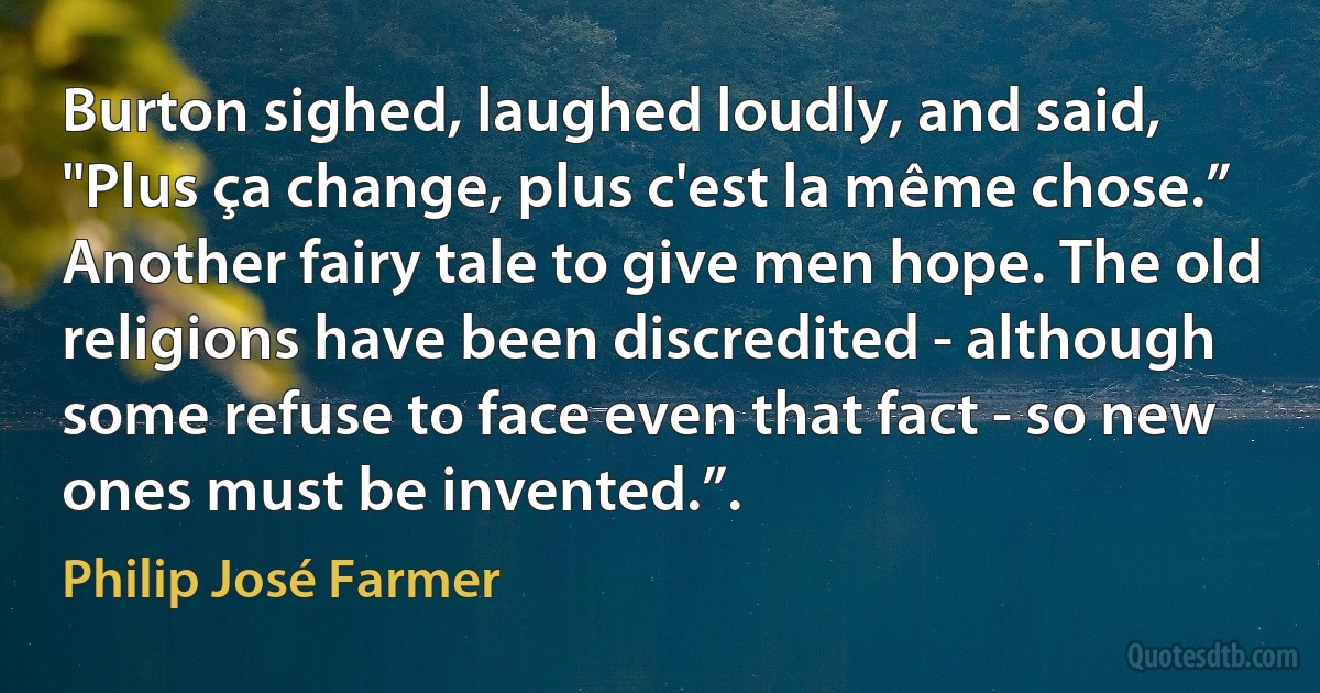 Burton sighed, laughed loudly, and said, "Plus ça change, plus c'est la même chose.” Another fairy tale to give men hope. The old religions have been discredited - although some refuse to face even that fact - so new ones must be invented.”. (Philip José Farmer)