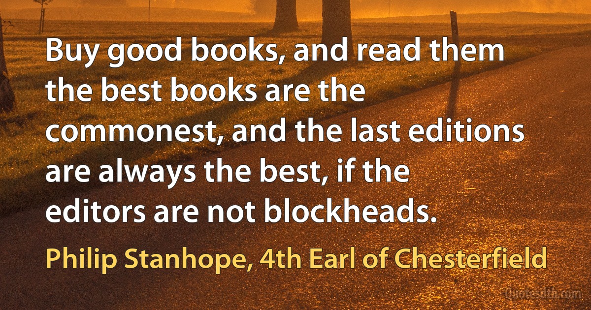 Buy good books, and read them the best books are the commonest, and the last editions are always the best, if the editors are not blockheads. (Philip Stanhope, 4th Earl of Chesterfield)