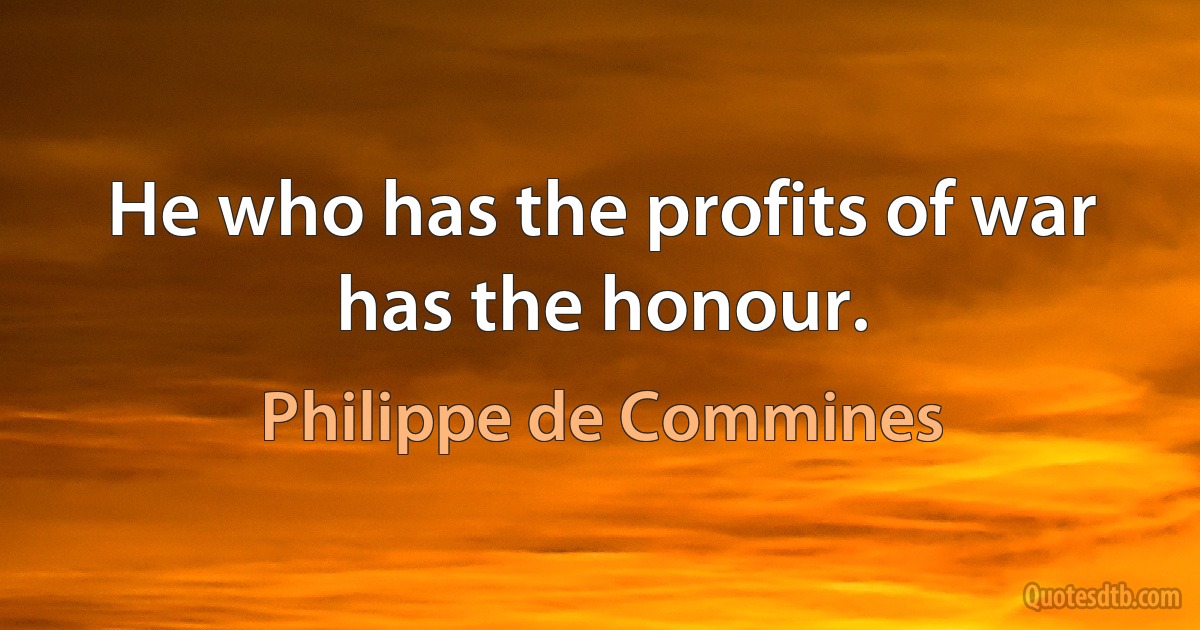 He who has the profits of war has the honour. (Philippe de Commines)