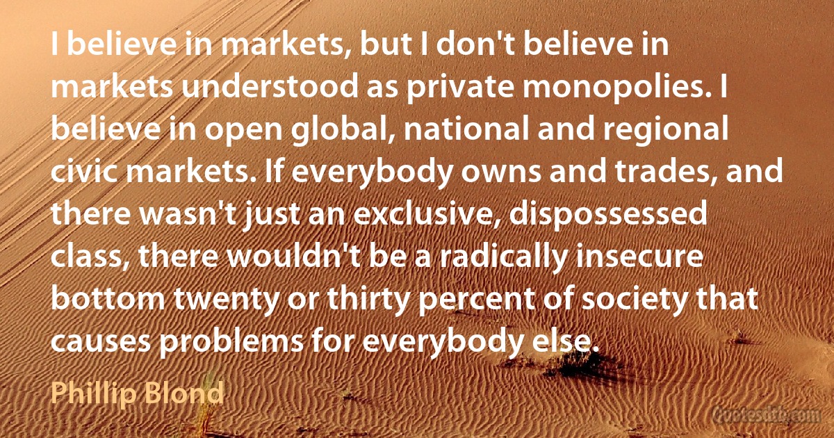 I believe in markets, but I don't believe in markets understood as private monopolies. I believe in open global, national and regional civic markets. If everybody owns and trades, and there wasn't just an exclusive, dispossessed class, there wouldn't be a radically insecure bottom twenty or thirty percent of society that causes problems for everybody else. (Phillip Blond)