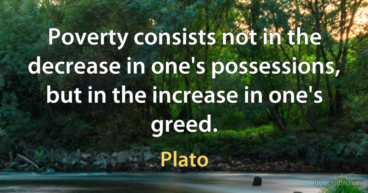 Poverty consists not in the decrease in one's possessions, but in the increase in one's greed. (Plato)