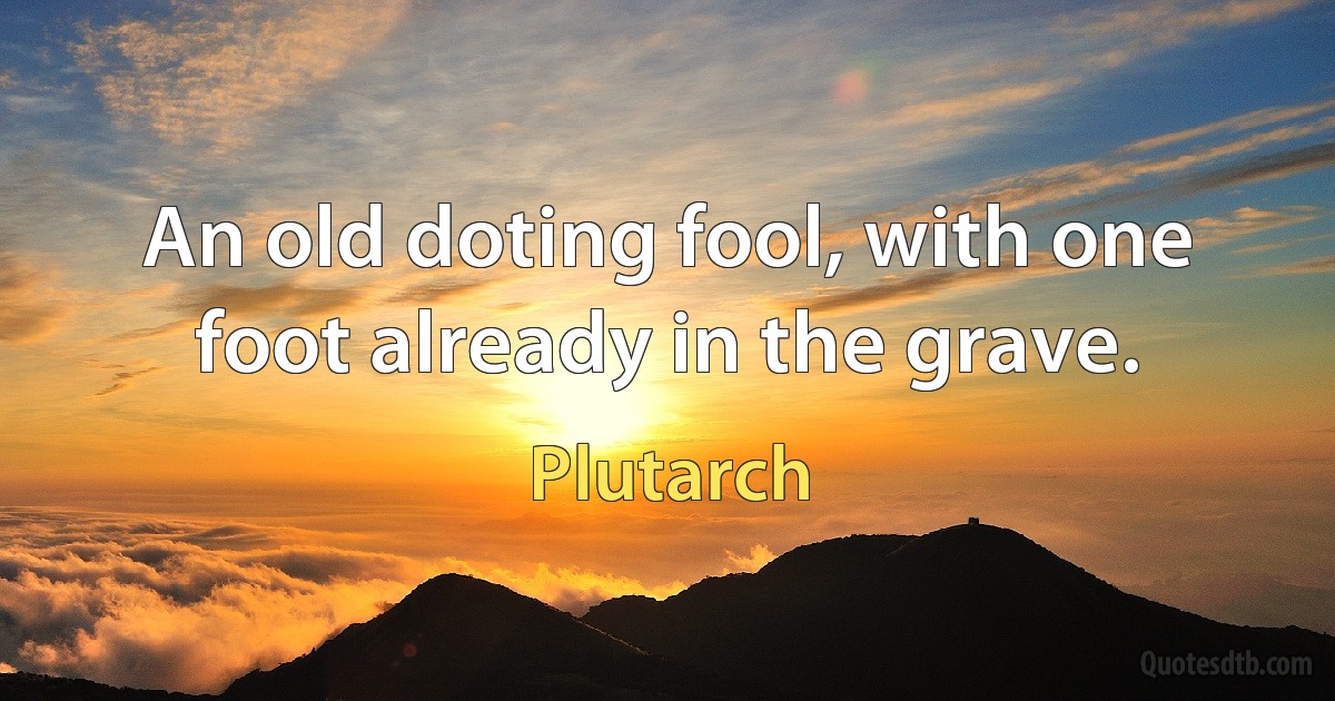 An old doting fool, with one foot already in the grave. (Plutarch)