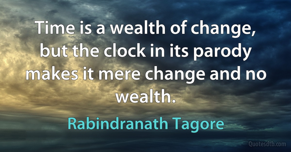 Time is a wealth of change, but the clock in its parody makes it mere change and no wealth. (Rabindranath Tagore)