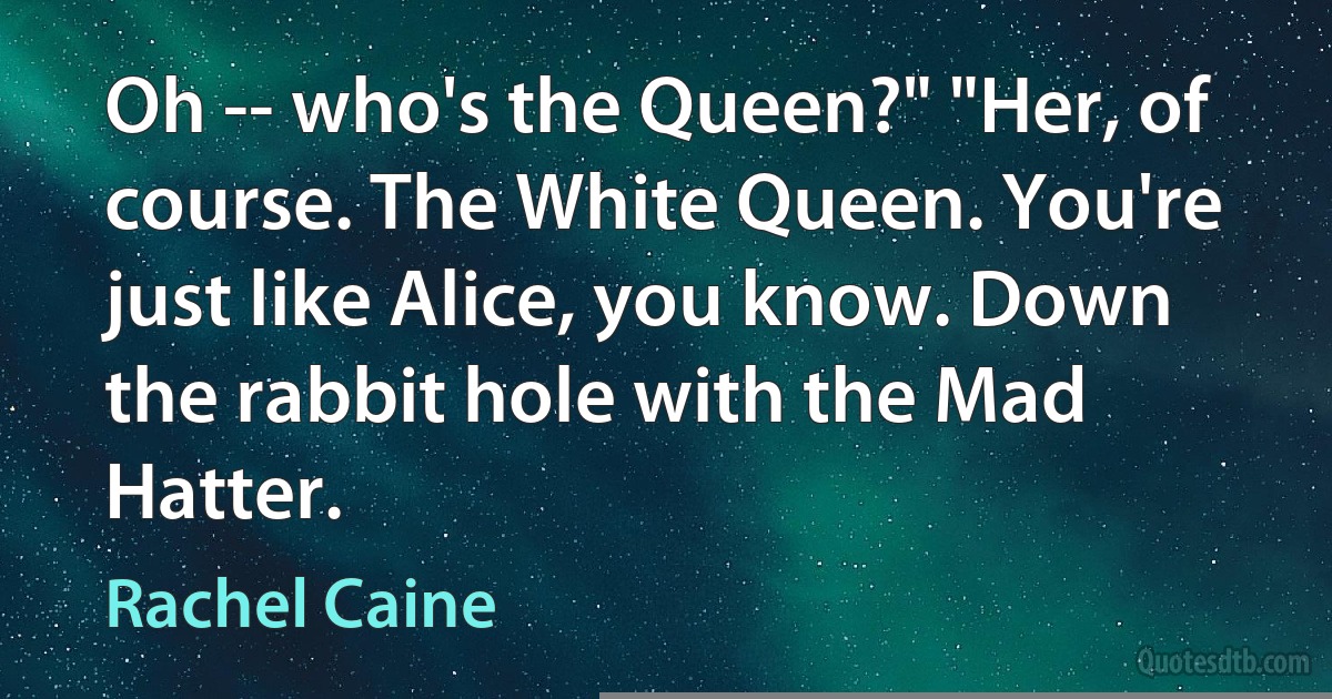 Oh -- who's the Queen?" "Her, of course. The White Queen. You're just like Alice, you know. Down the rabbit hole with the Mad Hatter. (Rachel Caine)