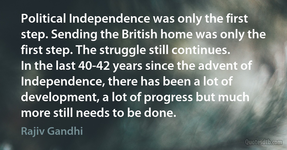 Political Independence was only the first step. Sending the British home was only the first step. The struggle still continues. In the last 40-42 years since the advent of Independence, there has been a lot of development, a lot of progress but much more still needs to be done. (Rajiv Gandhi)