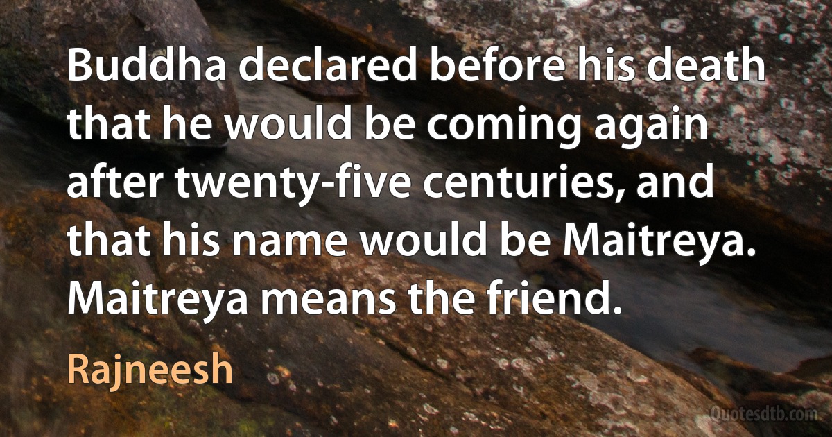 Buddha declared before his death that he would be coming again after twenty-five centuries, and that his name would be Maitreya. Maitreya means the friend. (Rajneesh)