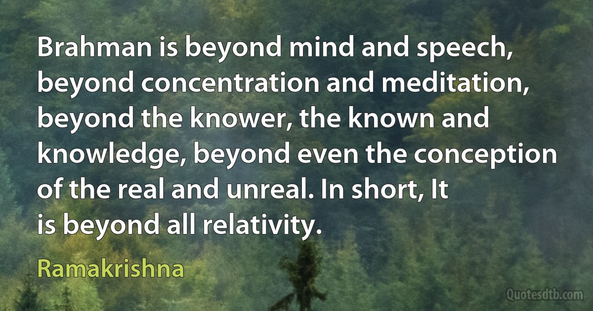 Brahman is beyond mind and speech, beyond concentration and meditation, beyond the knower, the known and knowledge, beyond even the conception of the real and unreal. In short, It is beyond all relativity. (Ramakrishna)