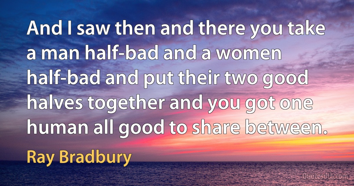 And I saw then and there you take a man half-bad and a women half-bad and put their two good halves together and you got one human all good to share between. (Ray Bradbury)