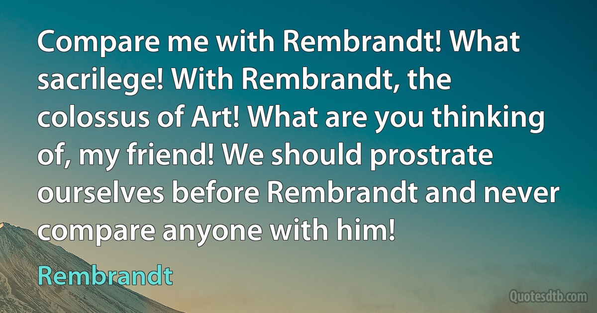 Compare me with Rembrandt! What sacrilege! With Rembrandt, the colossus of Art! What are you thinking of, my friend! We should prostrate ourselves before Rembrandt and never compare anyone with him! (Rembrandt)