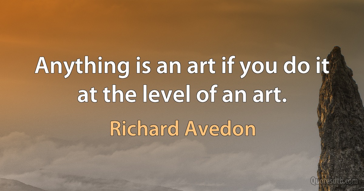 Anything is an art if you do it at the level of an art. (Richard Avedon)