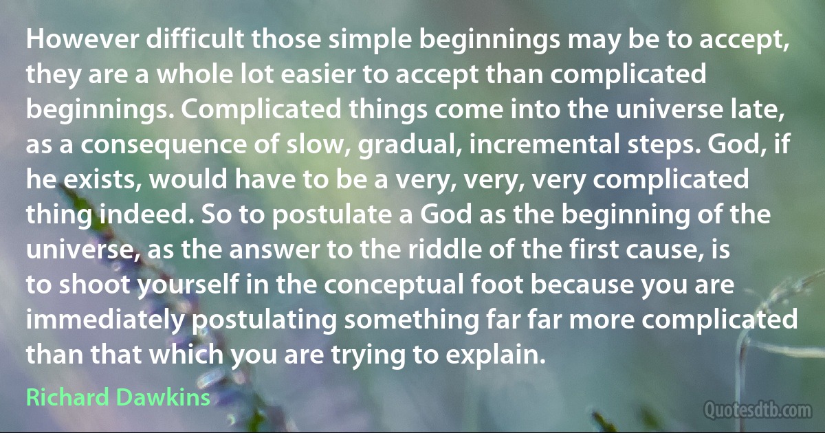 However difficult those simple beginnings may be to accept, they are a whole lot easier to accept than complicated beginnings. Complicated things come into the universe late, as a consequence of slow, gradual, incremental steps. God, if he exists, would have to be a very, very, very complicated thing indeed. So to postulate a God as the beginning of the universe, as the answer to the riddle of the first cause, is to shoot yourself in the conceptual foot because you are immediately postulating something far far more complicated than that which you are trying to explain. (Richard Dawkins)